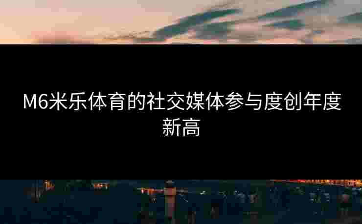 M6米乐体育的社交媒体参与度创年度新高