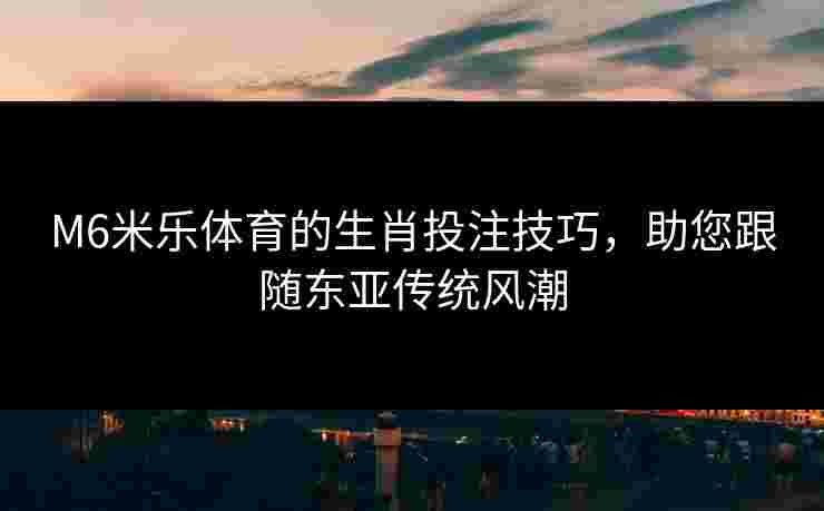 M6米乐体育的生肖投注技巧，助您跟随东亚传统风潮